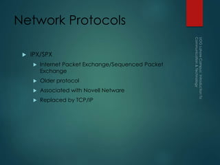 Network Protocols
 IPX/SPX
 Internet Packet Exchange/Sequenced Packet
Exchange
 Older protocol
 Associated with Novell Netware
 Replaced by TCP/IP
 