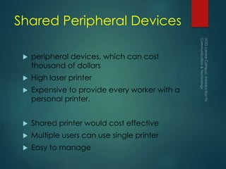 Shared Peripheral Devices
 peripheral devices, which can cost
thousand of dollars
 High laser printer
 Expensive to provide every worker with a
personal printer.
 Shared printer would cost effective
 Multiple users can use single printer
 Easy to manage
 