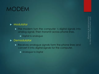 MODEM
 Modulator
 The modem turn the computer ‘s digital signals into
analog signal. Then transmit across phone lines.
 Digital to analogue
 Demodulator
 Receives analogue signals form the phone lines and
convert it into digital signals for the computer.
 Analogue to Digital
 