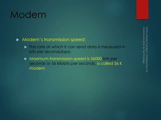 Modem
 Modem’s transmission speed:
 The rate at which it can send data is measured in
bits per seconds(bps)
 Maximum transmission speed is 56000 bits per
seconds or 56 kilobits per seconds, is called 56 K
modem
 