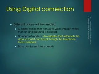 Using Digital connection
 Different phone will be needed.
 A digital phone that translates voice into bits rather
than an analog signal is needed.
 No need of modem. An adapter that reformats the
data so that it can travel through the telephone
lines is needed.
 Data can be sent very quickly
 