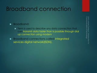 Broadband connection
 Broadband:
 Term is used to describe any data connection that
can transmit data faster than is possible through dial
up connection using modem.
 Broadband connections called integrated
services digital network(ISDN).
 