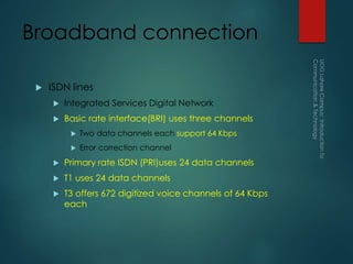Broadband connection
 ISDN lines
 Integrated Services Digital Network
 Basic rate interface(BRI) uses three channels
 Two data channels each support 64 Kbps
 Error correction channel
 Primary rate ISDN (PRI)uses 24 data channels
 T1 uses 24 data channels
 T3 offers 672 digitized voice channels of 64 Kbps
each
 