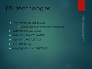 DSL technologies
 Asymmetrical DSL (ADSL)
 Upload speed slower than download speed
 Symmetrical DSL (SDSL)
 Rate adaptive DSL(RADSL)
 High bit rate DSL(HDSL)
 ISDN DSL (IDSL)
 Very High bit rate DSL(VDSL)
 