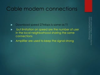 Cable modem connections
 Download speed 27Mbps is same as T1
 but limitation on speed are the number of user
in the local neighborhood sharing the same
connections
 Amplifier are used to keep the signal strong
 