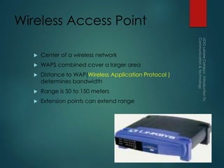 Wireless Access Point
 Center of a wireless network
 WAPS combined cover a larger area
 Distance to WAP(Wireless Application Protocol )
determines bandwidth
 Range is 50 to 150 meters
 Extension points can extend range
 