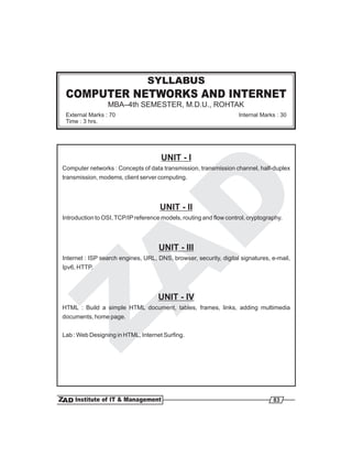 COMPUTER NETWORKS AND INTERNET
MBA–4th SEMESTER, M.D.U., ROHTAK
SYLLABUS
External Marks : 70
Time : 3 hrs.
Internal Marks : 30
UNIT - I
UNIT - II
UNIT - III
UNIT - IV
Computer networks : Concepts of data transmission, transmission channel, half-duplex
transmission, modems, client server computing.
Introduction to OSI,TCP/IPreference models, routing and flow control, cryptography.
Internet : ISP search engines, URL, DNS, browser, security, digital signatures, e-mail,
Ipv6, HTTP.
HTML : Build a simple HTML document, tables, frames, links, adding multimedia
documents, home page.
Lab : Web Designing in HTML, Internet Surfing.
83
 