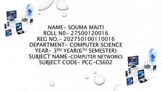 NAME- SOUMA MAITI
ROLL N0- 27500120016
REG NO.- 202750100110016
DEPARTMENT- COMPUTER SCIENCE
YEAR- 3RD YEAR(6TH SEMESTER)
SUBJECT NAME-COMPUTER NETWORKS
SUBJECT CODE- PCC-CS602
 