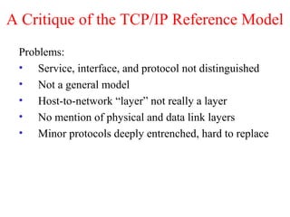 A Critique of the TCP/IP Reference Model
Problems:
• Service, interface, and protocol not distinguished
• Not a general model
• Host-to-network “layer” not really a layer
• No mention of physical and data link layers
• Minor protocols deeply entrenched, hard to replace
 