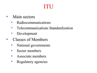 ITU
• Main sectors
• Radiocommunications
• Telecommunications Standardization
• Development
• Classes of Members
• National governments
• Sector members
• Associate members
• Regulatory agencies
 