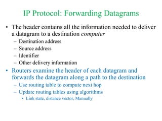 IP Protocol: Forwarding Datagrams
• The header contains all the information needed to deliver
a datagram to a destination computer
– Destination address
– Source address
– Identifier
– Other delivery information
• Routers examine the header of each datagram and
forwards the datagram along a path to the destination
– Use routing table to compute next hop
– Update routing tables using algorithms
• Link state, distance vector, Manually
 