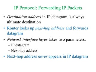 IP Protocol: Forwarding IP Packets
• Destination address in IP datagram is always
ultimate destination
• Router looks up next-hop address and forwards
datagram
• Network interface layer takes two parameters:
– IP datagram
– Next-hop address
• Next-hop address never appears in IP datagram
 