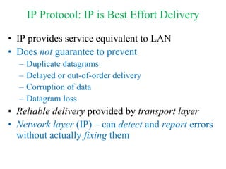 IP Protocol: IP is Best Effort Delivery
• IP provides service equivalent to LAN
• Does not guarantee to prevent
– Duplicate datagrams
– Delayed or out-of-order delivery
– Corruption of data
– Datagram loss
• Reliable delivery provided by transport layer
• Network layer (IP) – can detect and report errors
without actually fixing them
 