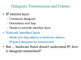 Datagram Transmission and Frames
• IP internet layer
– Constructs datagram
– Determines next hop
– Hands to network interface layer
• Network interface layer
– Binds next hop address to hardware address
– Prepares datagram for transmission
• But ... hardware frame doesn't understand IP; how
is datagram transmitted?
 