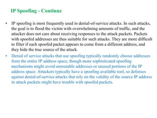 • IP spoofing is most frequently used in denial-of-service attacks. In such attacks,
the goal is to flood the victim with overwhelming amounts of traffic, and the
attacker does not care about receiving responses to the attack packets. Packets
with spoofed addresses are thus suitable for such attacks. They are more difficult
to filter if each spoofed packet appears to come from a different address, and
they hide the true source of the attack.
• Denial of service attacks that use spoofing typically randomly choose addresses
from the entire IP address space, though more sophisticated spoofing
mechanisms might avoid unroutable addresses or unused portions of the IP
address space. Attackers typically have a spoofing available tool, so defenses
against denial-of-service attacks that rely on the validity of the source IP address
in attack packets might have trouble with spoofed packets.
IP Spoofing - Continue
 