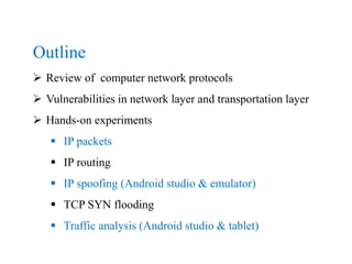 Outline
 Review of computer network protocols
 Vulnerabilities in network layer and transportation layer
 Hands-on experiments
 IP packets
 IP routing
 IP spoofing (Android studio & emulator)
 TCP SYN flooding
 Traffic analysis (Android studio & tablet)
 