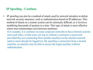 • IP spoofing can also be a method of attack used by network intruders to defeat
network security measures, such as authentication based on IP addresses. This
method of attack on a remote system can be extremely difficult, as it involves
modifying thousands of packets at a time. This type of attack is most effective
where trust relationships exist between machines.
For example, it is common on some corporate networks to have internal systems
trust each other, so that users can log in without a username or password
provided they are connecting from another machine on the internal network
(and so must already be logged in). By spoofing a connection from a trusted
machine, an attacker may be able to access the target machine without
authentication.
IP Spoofing - Continue
 