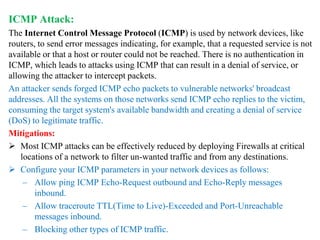 ICMP Attack:
The Internet Control Message Protocol (ICMP) is used by network devices, like
routers, to send error messages indicating, for example, that a requested service is not
available or that a host or router could not be reached. There is no authentication in
ICMP, which leads to attacks using ICMP that can result in a denial of service, or
allowing the attacker to intercept packets.
An attacker sends forged ICMP echo packets to vulnerable networks' broadcast
addresses. All the systems on those networks send ICMP echo replies to the victim,
consuming the target system's available bandwidth and creating a denial of service
(DoS) to legitimate traffic.
Mitigations:
 Most ICMP attacks can be effectively reduced by deploying Firewalls at critical
locations of a network to filter un-wanted traffic and from any destinations.
 Configure your ICMP parameters in your network devices as follows:
– Allow ping ICMP Echo-Request outbound and Echo-Reply messages
inbound.
– Allow traceroute TTL(Time to Live)-Exceeded and Port-Unreachable
messages inbound.
– Blocking other types of ICMP traffic.
 