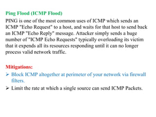 Ping Flood (ICMP Flood)
PING is one of the most common uses of ICMP which sends an
ICMP "Echo Request" to a host, and waits for that host to send back
an ICMP "Echo Reply" message. Attacker simply sends a huge
number of "ICMP Echo Requests" typically overloading its victim
that it expends all its resources responding until it can no longer
process valid network traffic.
Mitigations:
 Block ICMP altogether at perimeter of your network via firewall
filters.
 Limit the rate at which a single source can send ICMP Packets.
 