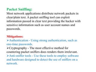Packet Sniffing:
Most network applications distribute network packets in
clear/plain text. A packet sniffing tool can exploit
information passed in clear text providing the hacker with
sensitive information such as user account names and
passwords.
Mitigations:
Authentication - Using strong authentication, such as
one-time passwords.
Cryptography - The most effective method for
countering packet sniffers does renders them irrelevant.
Anti-sniffer tools - Use these tools to employ software
and hardware designed to detect the use of sniffers on a
network.
 