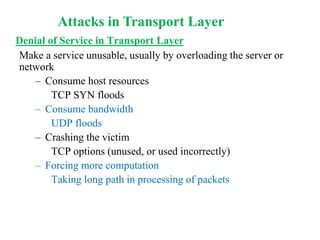 Denial of Service in Transport Layer
Make a service unusable, usually by overloading the server or
network
– Consume host resources
TCP SYN floods
– Consume bandwidth
UDP floods
– Crashing the victim
TCP options (unused, or used incorrectly)
– Forcing more computation
Taking long path in processing of packets
Attacks in Transport Layer
 