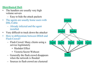 Distributed DoS
• The handlers are usually very high
volume servers
– Easy to hide the attack packets
• The agents are usually home users with
DSL/Cable
– Already infected and the agent
installed
• Very difficult to track down the attacker
• How to differentiate between DDoS and
Flash Crowd?
– Flash Crowd: Many clients using a
service legitimately
• Slashdot Effect
• Victoria Secret Webcast
– Generally the flash crowd disappears
when the network is flooded
– Sources in flash crowd are clustered
Attacker
Handler Handler
Agent Agent Agent Agent Agent
Victim
 
