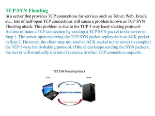 TCP SYN Flooding
In a server that provides TCP connections for services such as Telnet, Web, Email,
etc., lots of half-open TCP connections will cause a problem known as TCP SYN
Flooding attack. This problem is due to the TCP 3-way hand-shaking protocol:
A client initiates a TCP connection by sending a TCP SYN packet to the server in
Step 1. The server upon receiving the TCP SYN packet replies with an ACK packet
in Step 2. However, the client may not send an ACK packet to the server to complete
the TCP 3-way hand-shaking protocol. If the client keeps sending the SYN packets,
the server will eventually run out of resource to other TCP connection requests.
 