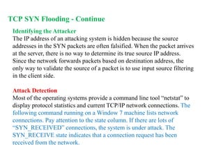 Identifying the Attacker
The IP address of an attacking system is hidden because the source
addresses in the SYN packets are often falsified. When the packet arrives
at the server, there is no way to determine its true source IP address.
Since the network forwards packets based on destination address, the
only way to validate the source of a packet is to use input source filtering
in the client side.
Attack Detection
Most of the operating systems provide a command line tool “netstat” to
display protocol statistics and current TCP/IP network connections. The
following command running on a Window 7 machine lists network
connections. Pay attention to the state column. If there are lots of
“SYN_RECEIVED” connections, the system is under attack. The
SYN_RECEIVE state indicates that a connection request has been
received from the network.
TCP SYN Flooding - Continue
 