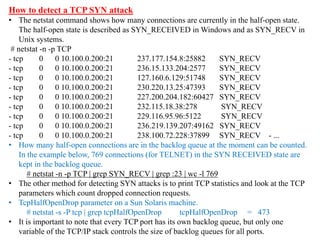 How to detect a TCP SYN attack
• The netstat command shows how many connections are currently in the half-open state.
The half-open state is described as SYN_RECEIVED in Windows and as SYN_RECV in
Unix systems.
# netstat -n -p TCP
- tcp 0 0 10.100.0.200:21 237.177.154.8:25882 SYN_RECV
- tcp 0 0 10.100.0.200:21 236.15.133.204:2577 SYN_RECV
- tcp 0 0 10.100.0.200:21 127.160.6.129:51748 SYN_RECV
- tcp 0 0 10.100.0.200:21 230.220.13.25:47393 SYN_RECV
- tcp 0 0 10.100.0.200:21 227.200.204.182:60427 SYN_RECV
- tcp 0 0 10.100.0.200:21 232.115.18.38:278 SYN_RECV
- tcp 0 0 10.100.0.200:21 229.116.95.96:5122 SYN_RECV
- tcp 0 0 10.100.0.200:21 236.219.139.207:49162 SYN_RECV
- tcp 0 0 10.100.0.200:21 238.100.72.228:37899 SYN_RECV - ...
• How many half-open connections are in the backlog queue at the moment can be counted.
In the example below, 769 connections (for TELNET) in the SYN RECEIVED state are
kept in the backlog queue.
# netstat -n -p TCP | grep SYN_RECV | grep :23 | wc -l 769
• The other method for detecting SYN attacks is to print TCP statistics and look at the TCP
parameters which count dropped connection requests.
• TcpHalfOpenDrop parameter on a Sun Solaris machine.
# netstat -s -P tcp | grep tcpHalfOpenDrop tcpHalfOpenDrop = 473
• It is important to note that every TCP port has its own backlog queue, but only one
variable of the TCP/IP stack controls the size of backlog queues for all ports.
 