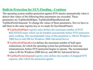 Built-in Protection for SYN Flooding - Continue
The operating system enables protection against SYN attacks automatically when it
detects that values of the following three parameters are exceeded. These
parameters are TcpMaxHalfOpen, TcpMaxHalfOpenRetried and
TcpMaxPortsExhausted. To change the values of these parameters, first we have to
add them to the same registry key as we made for SynAttackProtect.
TcpMaxHalfOpen registry entry defines the maximum number of SYN
RECEIVED states which can be handled concurrently before SYN protection
starts working. The recommended value of this parameter is 100 for Windows
2000 Server and 500 for Windows 2000 Advanced Server.
TcpMaxHalfOpenRetried defines the maximum number of half-open
connections, for which the operating system has performed at least one
retransmission, before SYN protection begins to operate. The recommended
value is 80 for Windows 2000 Server, and 400 for Advanced Server.
TcpMaxPortsExhausted registry entry defines the number of dropped SYN
requests, after which the protection against
 