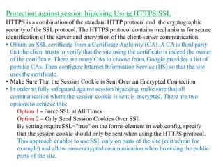 HTTPS is a combination of the standard HTTP protocol and the cryptographic
security of the SSL protocol. The HTTPS protocol contains mechanisms for secure
identification of the server and encryption of the client-server communication.
• Obtain an SSL certificate from a Certificate Authority (CA). A CA is third party
that the client trusts to verify that the site using the certificate is indeed the owner
of the certificate. There are many CAs to choose from, Google provides a list of
popular CAs. Then configure Internet Information Service (IIS) so that the site
uses the certificate.
• Make Sure That the Session Cookie is Sent Over an Encrypted Connection
• In order to fully safeguard against session hijacking, make sure that all
communication where the session cookie is sent is encrypted. There are two
options to achieve this:
Option 1 - Force SSL at All Times
Option 2 – Only Send Session Cookies Over SSL
By setting requireSSL="true" on the forms-element in web.config, specify
that the session cookie should only be sent when using the HTTPS protocol.
This approach enables to use SSL only on parts of the site (edit/admin for
example) and allow non-encrypted communication when browsing the public
parts of the site.
Protection against session hijacking Using HTTPS/SSL
 