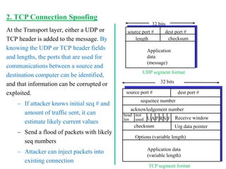 At the Transport layer, either a UDP or
TCP header is added to the message. By
knowing the UDP or TCP header fields
and lengths, the ports that are used for
communications between a source and
destination computer can be identified,
and that information can be corrupted or
exploited.
– If attacker knows initial seq # and
amount of traffic sent, it can
estimate likely current values
– Send a flood of packets with likely
seq numbers
– Attacker can inject packets into
existing connection
source port # dest port #
32 bits
Application
data
(message)
UDP segment format
length checksum
source port # dest port #
32 bits
Application data
(variable length)
sequence number
acknowledgement number
Receive window
Urg data pointer
checksum
F
S
R
P
A
U
head
len
not
used
Options (variable length)
TCP segment format
2. TCP Connection Spoofing
 