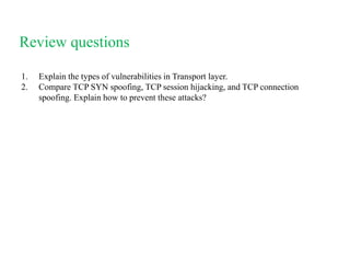 Review questions
1. Explain the types of vulnerabilities in Transport layer.
2. Compare TCP SYN spoofing, TCP session hijacking, and TCP connection
spoofing. Explain how to prevent these attacks?
 