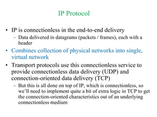 IP Protocol
• IP is connectionless in the end-to-end delivery
– Data delivered in datagrams (packets / frames), each with a
header
• Combines collection of physical networks into single,
virtual network
• Transport protocols use this connectionless service to
provide connectionless data delivery (UDP) and
connection-oriented data delivery (TCP)
– But this is all done on top of IP, which is connectionless, so
we’ll need to implement quite a bit of extra logic in TCP to get
the connection-oriented characteristics out of an underlying
connectionless medium
 