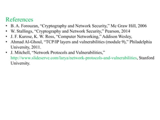 References
• B. A. Forouzan, “Cryptography and Network Security,” Mc Graw Hill, 2006
• W. Stallings, “Cryptography and Network Security,” Pearson, 2014
• J. F. Kurose, K. W. Ross, “Computer Networking,” Addison Wesley,
• Ahmad Al-Ghoul, “TCP/IP layers and vulnerabilities (module 9),” Philadelphia
University, 2011.
• J. Mitchell, “Network Protocols and Vulnerabilities,”
http://www.slideserve.com/larya/network-protocols-and-vulnerabilities, Stanford
University.
 