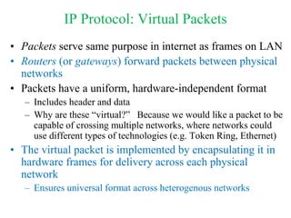 IP Protocol: Virtual Packets
• Packets serve same purpose in internet as frames on LAN
• Routers (or gateways) forward packets between physical
networks
• Packets have a uniform, hardware-independent format
– Includes header and data
– Why are these “virtual?” Because we would like a packet to be
capable of crossing multiple networks, where networks could
use different types of technologies (e.g. Token Ring, Ethernet)
• The virtual packet is implemented by encapsulating it in
hardware frames for delivery across each physical
network
– Ensures universal format across heterogenous networks
 