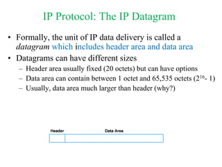 IP Protocol: The IP Datagram
• Formally, the unit of IP data delivery is called a
datagram which includes header area and data area
• Datagrams can have different sizes
– Header area usually fixed (20 octets) but can have options
– Data area can contain between 1 octet and 65,535 octets (216- 1)
– Usually, data area much larger than header (why?)
 