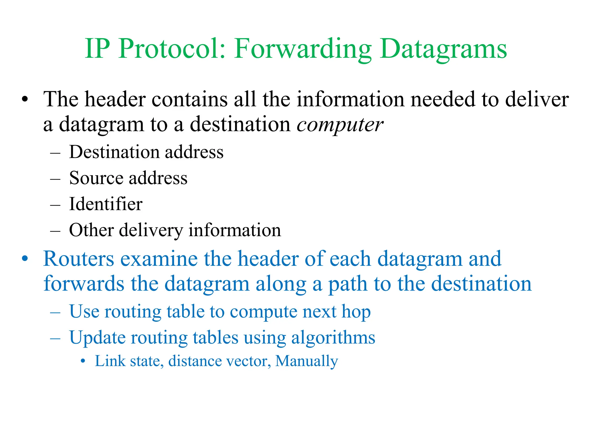 IP Protocol: Forwarding Datagrams
• The header contains all the information needed to deliver
a datagram to a destination computer
– Destination address
– Source address
– Identifier
– Other delivery information
• Routers examine the header of each datagram and
forwards the datagram along a path to the destination
– Use routing table to compute next hop
– Update routing tables using algorithms
• Link state, distance vector, Manually
 