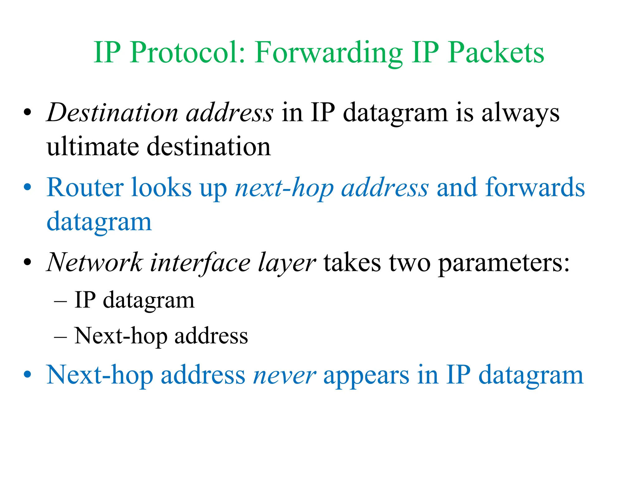 IP Protocol: Forwarding IP Packets
• Destination address in IP datagram is always
ultimate destination
• Router looks up next-hop address and forwards
datagram
• Network interface layer takes two parameters:
– IP datagram
– Next-hop address
• Next-hop address never appears in IP datagram
 