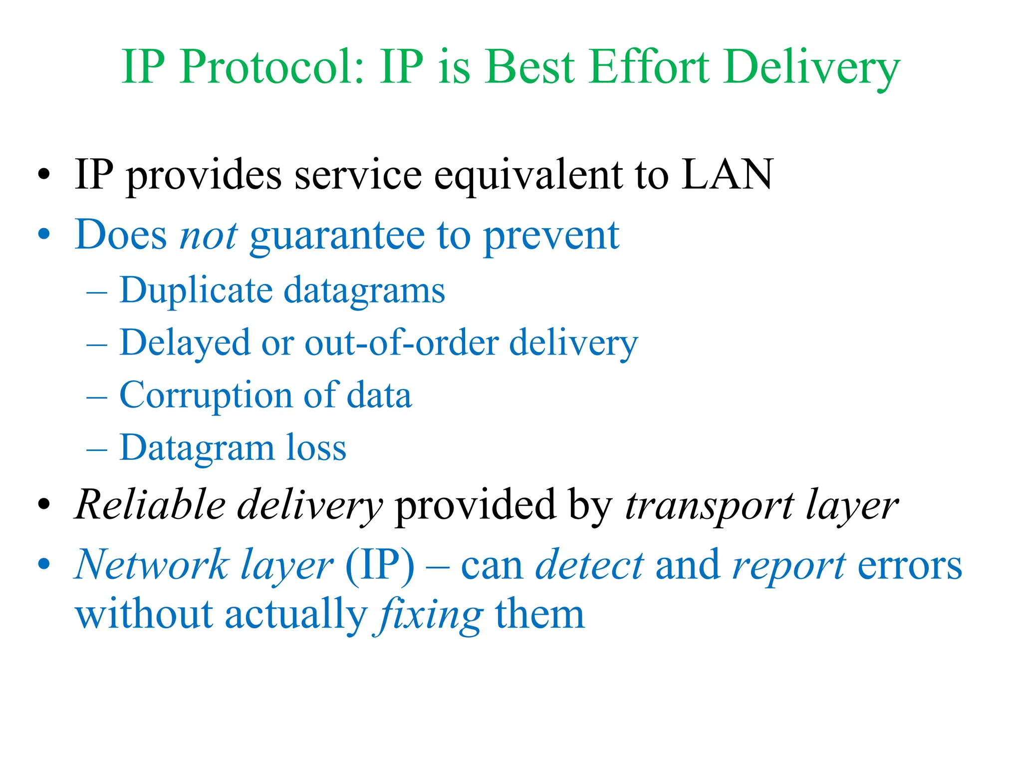 IP Protocol: IP is Best Effort Delivery
• IP provides service equivalent to LAN
• Does not guarantee to prevent
– Duplicate datagrams
– Delayed or out-of-order delivery
– Corruption of data
– Datagram loss
• Reliable delivery provided by transport layer
• Network layer (IP) – can detect and report errors
without actually fixing them
 