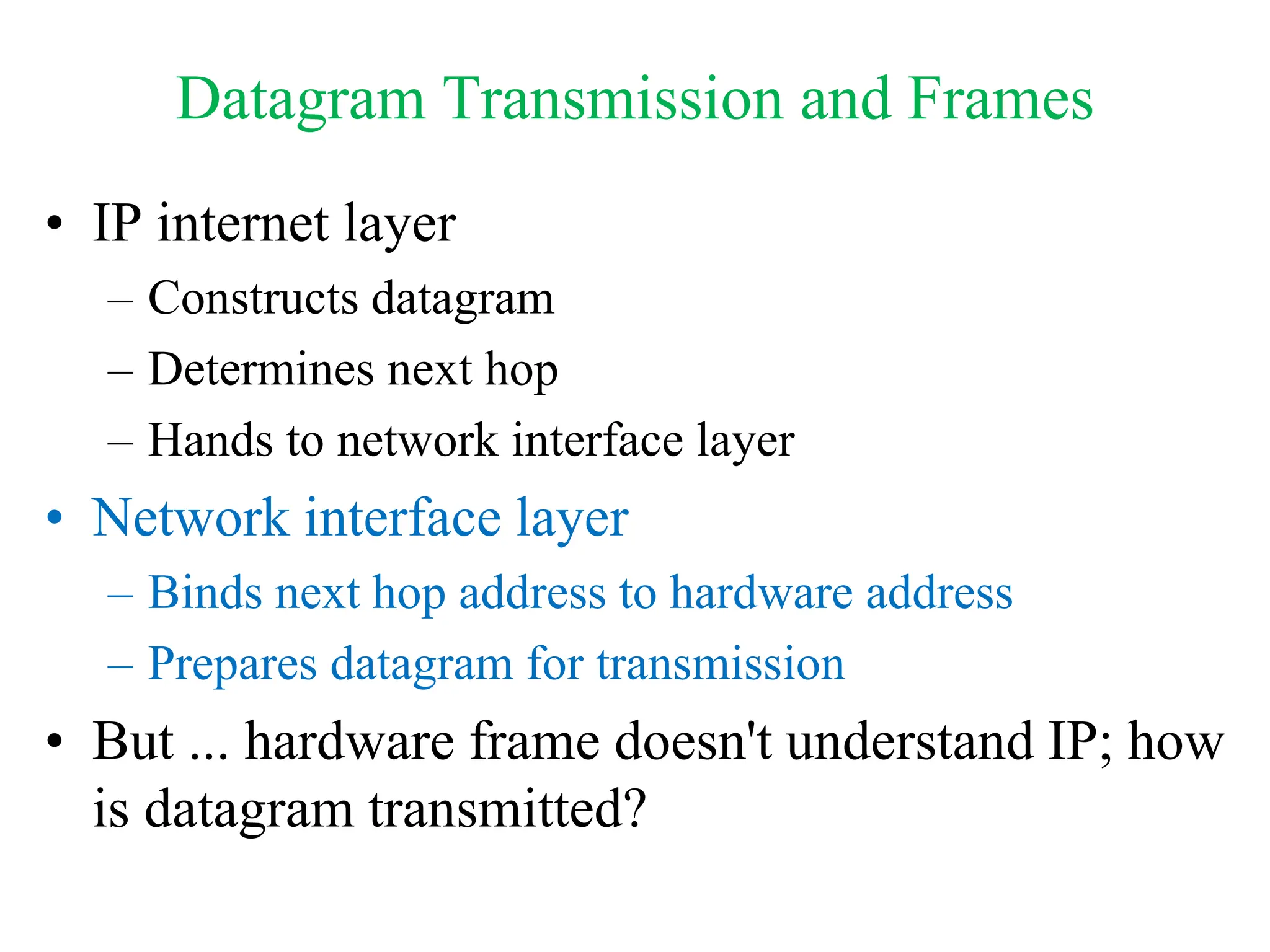 Datagram Transmission and Frames
• IP internet layer
– Constructs datagram
– Determines next hop
– Hands to network interface layer
• Network interface layer
– Binds next hop address to hardware address
– Prepares datagram for transmission
• But ... hardware frame doesn't understand IP; how
is datagram transmitted?
 