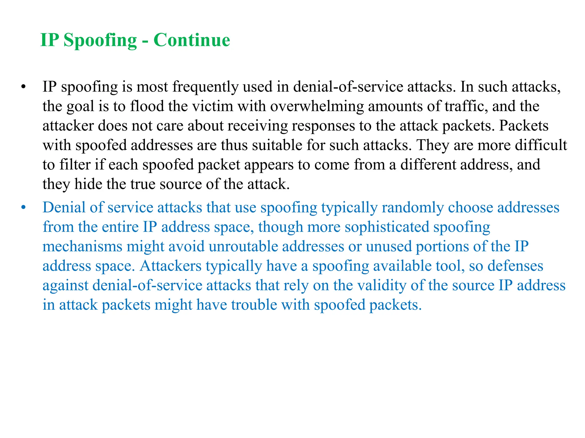 • IP spoofing is most frequently used in denial-of-service attacks. In such attacks,
the goal is to flood the victim with overwhelming amounts of traffic, and the
attacker does not care about receiving responses to the attack packets. Packets
with spoofed addresses are thus suitable for such attacks. They are more difficult
to filter if each spoofed packet appears to come from a different address, and
they hide the true source of the attack.
• Denial of service attacks that use spoofing typically randomly choose addresses
from the entire IP address space, though more sophisticated spoofing
mechanisms might avoid unroutable addresses or unused portions of the IP
address space. Attackers typically have a spoofing available tool, so defenses
against denial-of-service attacks that rely on the validity of the source IP address
in attack packets might have trouble with spoofed packets.
IP Spoofing - Continue
 