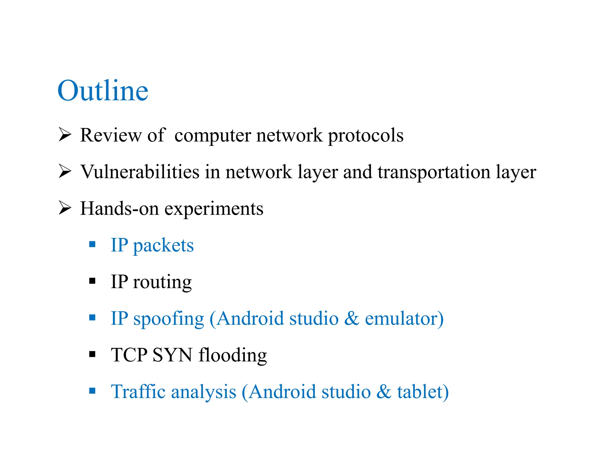 Outline
 Review of computer network protocols
 Vulnerabilities in network layer and transportation layer
 Hands-on experiments
 IP packets
 IP routing
 IP spoofing (Android studio & emulator)
 TCP SYN flooding
 Traffic analysis (Android studio & tablet)
 