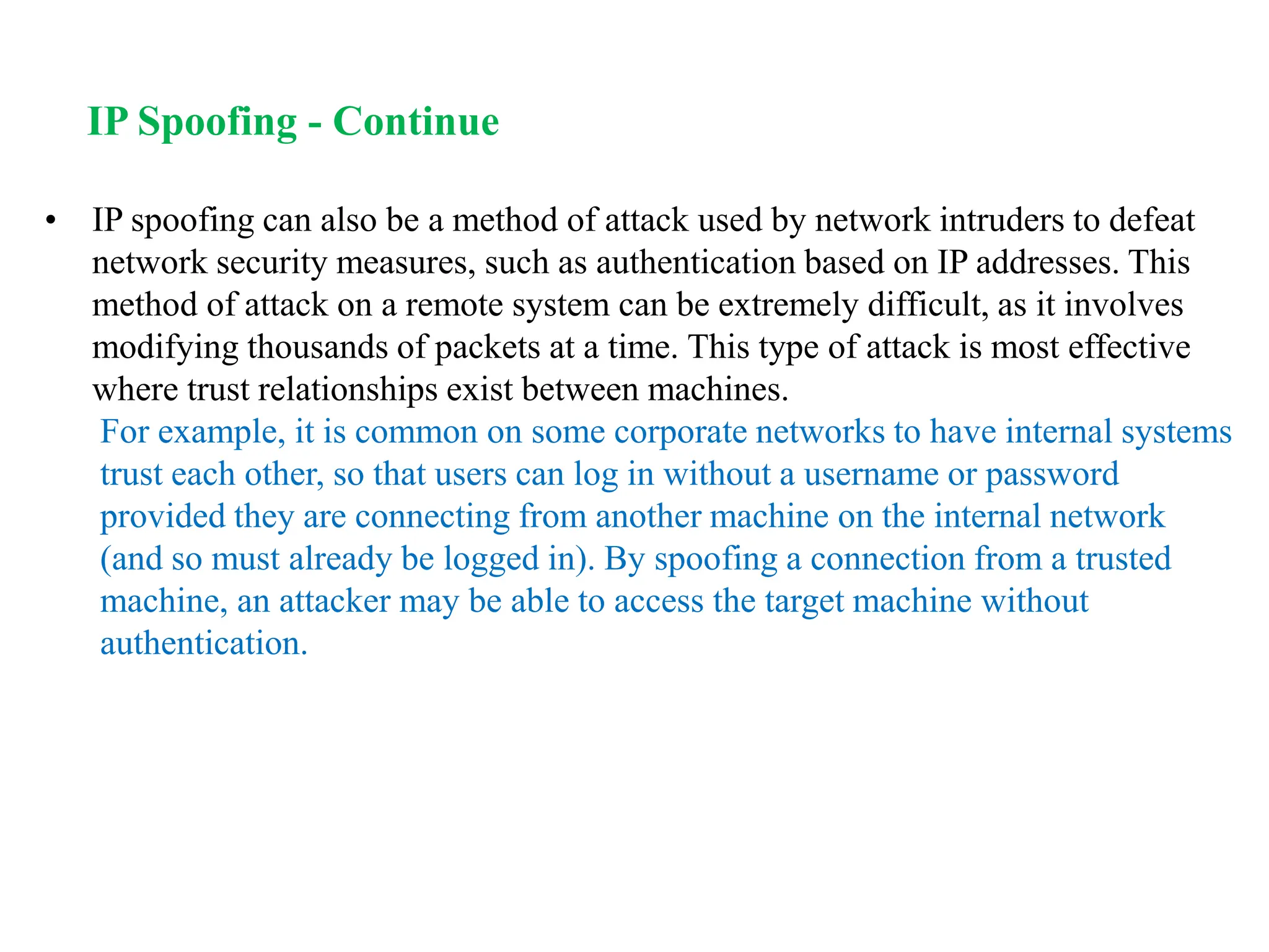 • IP spoofing can also be a method of attack used by network intruders to defeat
network security measures, such as authentication based on IP addresses. This
method of attack on a remote system can be extremely difficult, as it involves
modifying thousands of packets at a time. This type of attack is most effective
where trust relationships exist between machines.
For example, it is common on some corporate networks to have internal systems
trust each other, so that users can log in without a username or password
provided they are connecting from another machine on the internal network
(and so must already be logged in). By spoofing a connection from a trusted
machine, an attacker may be able to access the target machine without
authentication.
IP Spoofing - Continue
 
