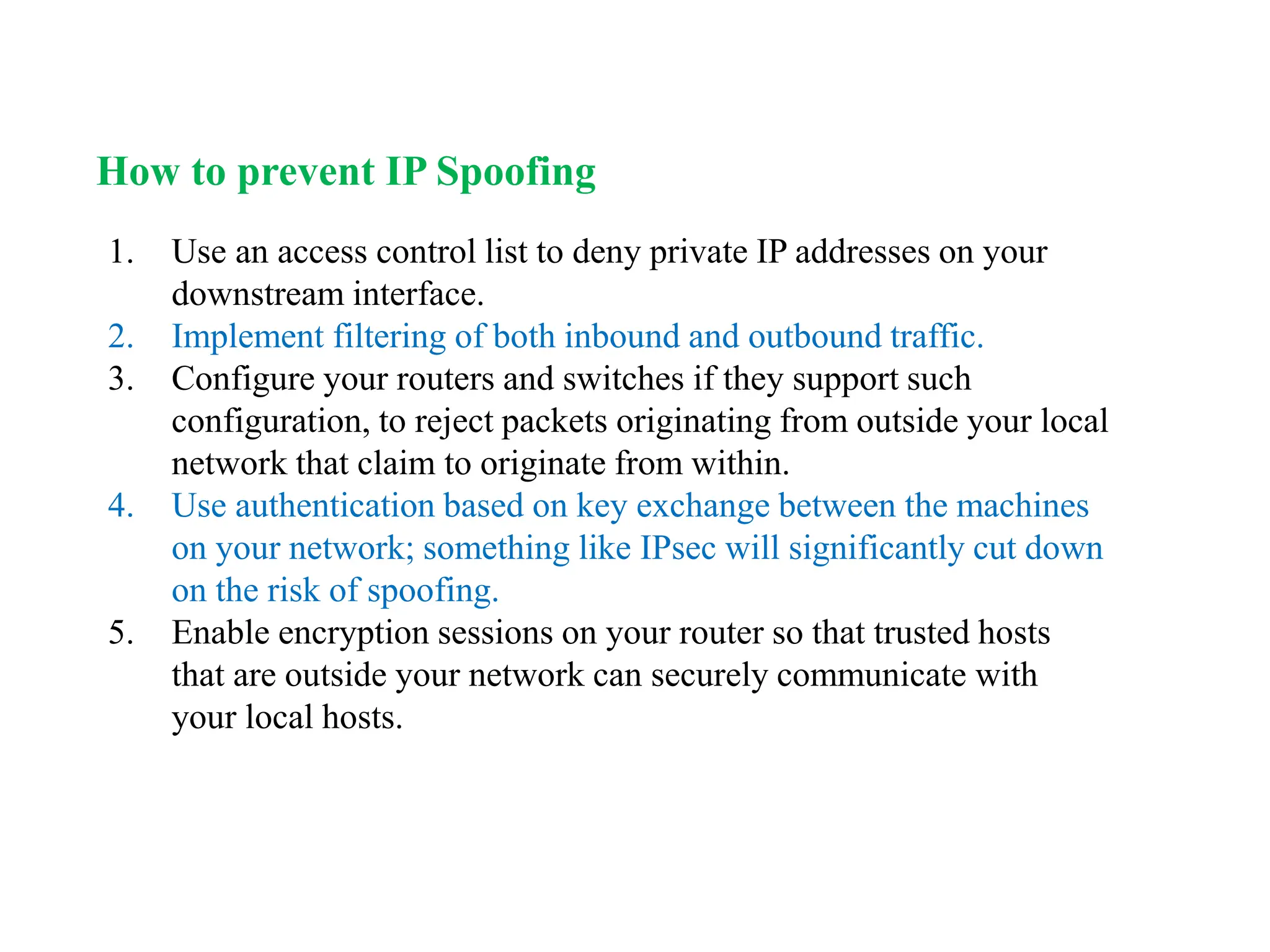 1. Use an access control list to deny private IP addresses on your
downstream interface.
2. Implement filtering of both inbound and outbound traffic.
3. Configure your routers and switches if they support such
configuration, to reject packets originating from outside your local
network that claim to originate from within.
4. Use authentication based on key exchange between the machines
on your network; something like IPsec will significantly cut down
on the risk of spoofing.
5. Enable encryption sessions on your router so that trusted hosts
that are outside your network can securely communicate with
your local hosts.
How to prevent IP Spoofing
 