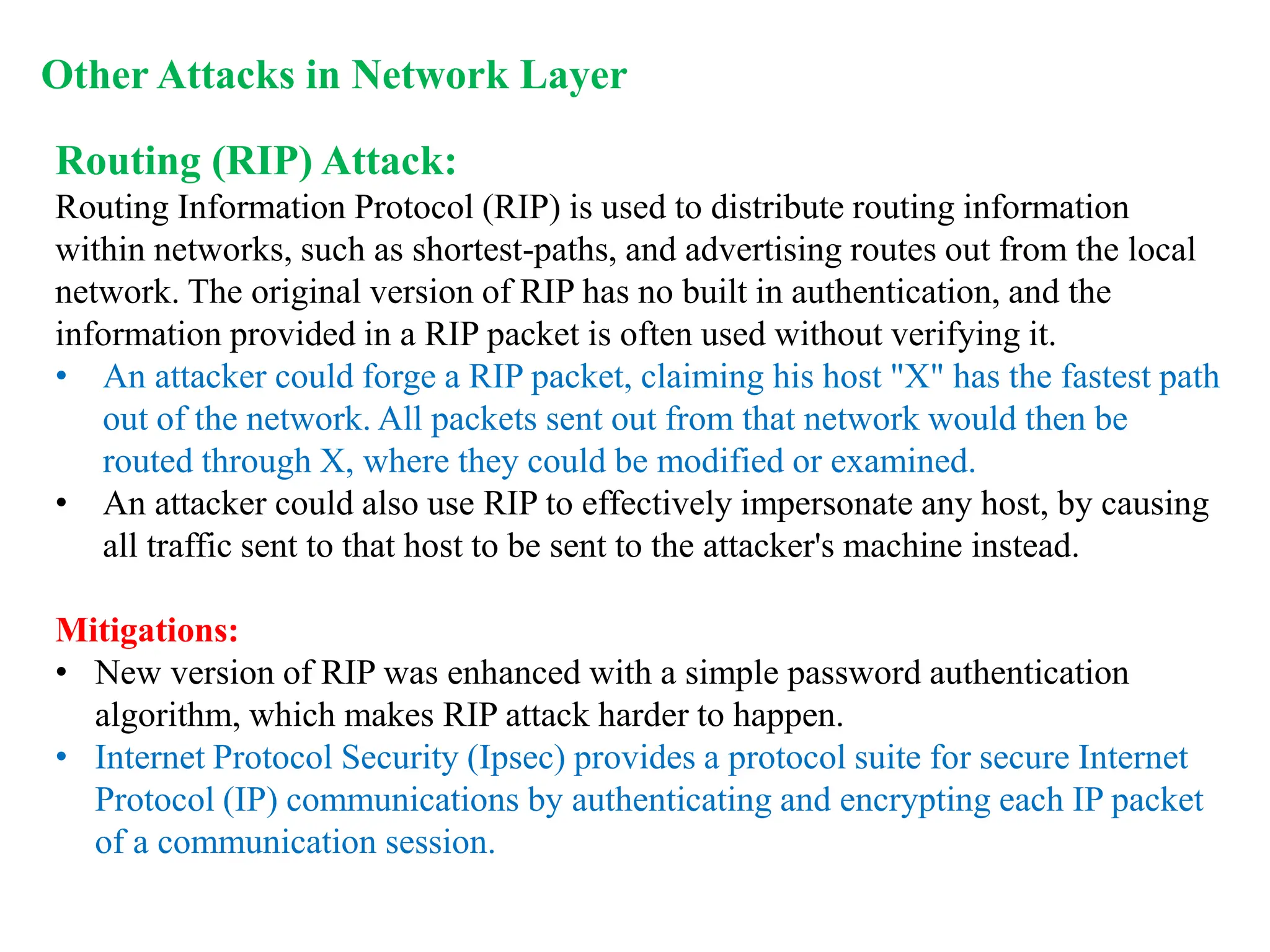 Routing (RIP) Attack:
Routing Information Protocol (RIP) is used to distribute routing information
within networks, such as shortest-paths, and advertising routes out from the local
network. The original version of RIP has no built in authentication, and the
information provided in a RIP packet is often used without verifying it.
• An attacker could forge a RIP packet, claiming his host "X" has the fastest path
out of the network. All packets sent out from that network would then be
routed through X, where they could be modified or examined.
• An attacker could also use RIP to effectively impersonate any host, by causing
all traffic sent to that host to be sent to the attacker's machine instead.
Mitigations:
• New version of RIP was enhanced with a simple password authentication
algorithm, which makes RIP attack harder to happen.
• Internet Protocol Security (Ipsec) provides a protocol suite for secure Internet
Protocol (IP) communications by authenticating and encrypting each IP packet
of a communication session.
Other Attacks in Network Layer
 