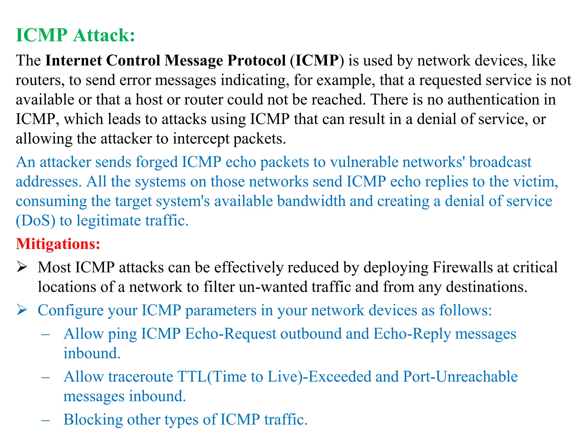ICMP Attack:
The Internet Control Message Protocol (ICMP) is used by network devices, like
routers, to send error messages indicating, for example, that a requested service is not
available or that a host or router could not be reached. There is no authentication in
ICMP, which leads to attacks using ICMP that can result in a denial of service, or
allowing the attacker to intercept packets.
An attacker sends forged ICMP echo packets to vulnerable networks' broadcast
addresses. All the systems on those networks send ICMP echo replies to the victim,
consuming the target system's available bandwidth and creating a denial of service
(DoS) to legitimate traffic.
Mitigations:
 Most ICMP attacks can be effectively reduced by deploying Firewalls at critical
locations of a network to filter un-wanted traffic and from any destinations.
 Configure your ICMP parameters in your network devices as follows:
– Allow ping ICMP Echo-Request outbound and Echo-Reply messages
inbound.
– Allow traceroute TTL(Time to Live)-Exceeded and Port-Unreachable
messages inbound.
– Blocking other types of ICMP traffic.
 