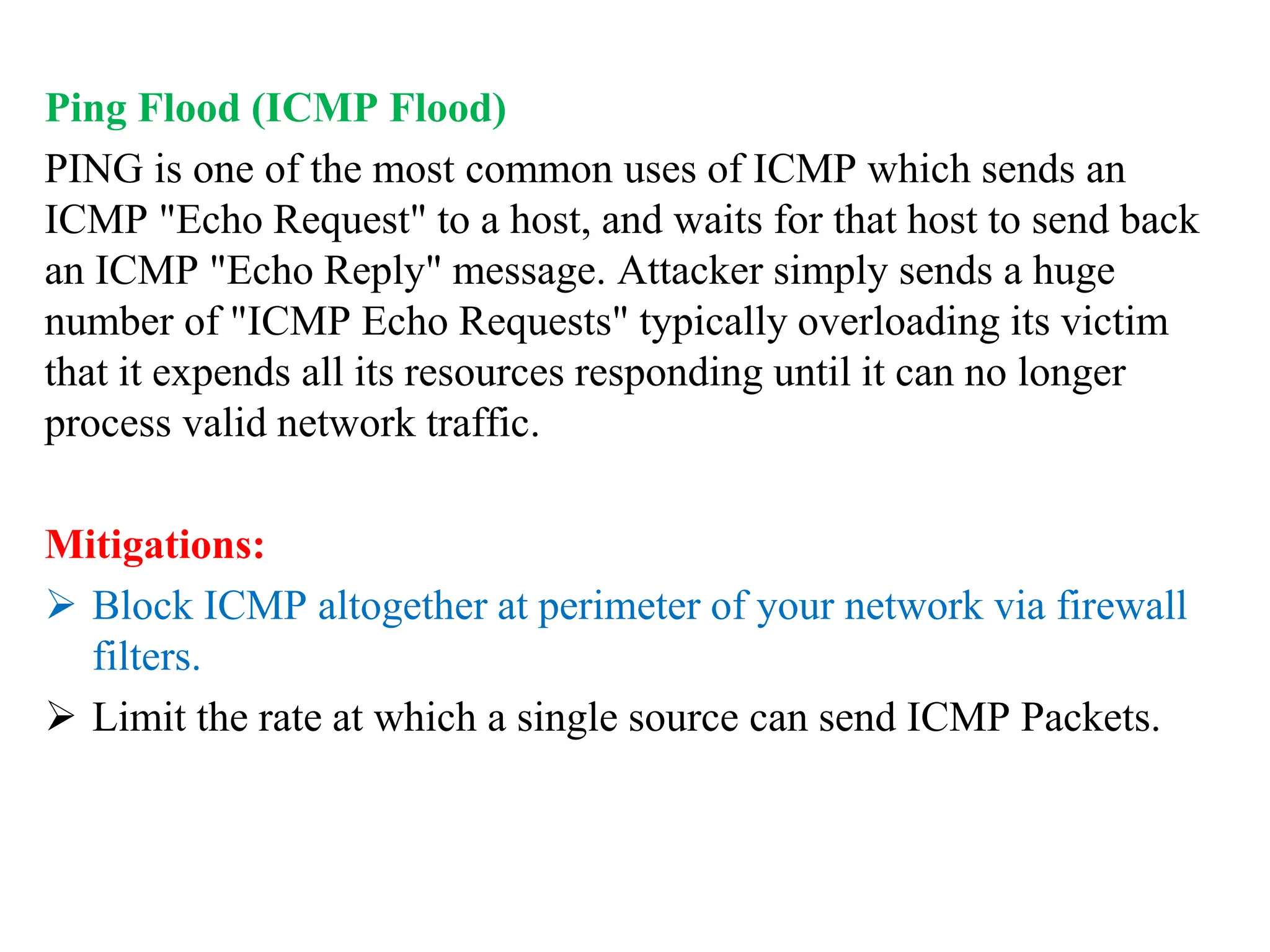 Ping Flood (ICMP Flood)
PING is one of the most common uses of ICMP which sends an
ICMP "Echo Request" to a host, and waits for that host to send back
an ICMP "Echo Reply" message. Attacker simply sends a huge
number of "ICMP Echo Requests" typically overloading its victim
that it expends all its resources responding until it can no longer
process valid network traffic.
Mitigations:
 Block ICMP altogether at perimeter of your network via firewall
filters.
 Limit the rate at which a single source can send ICMP Packets.
 
