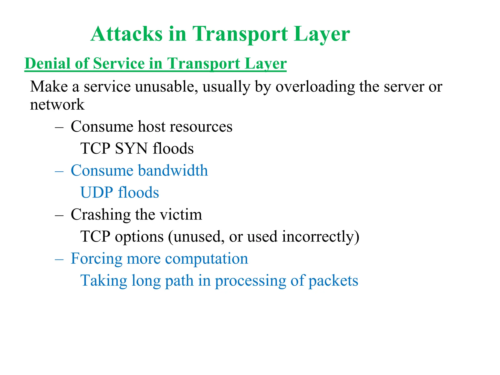 Denial of Service in Transport Layer
Make a service unusable, usually by overloading the server or
network
– Consume host resources
TCP SYN floods
– Consume bandwidth
UDP floods
– Crashing the victim
TCP options (unused, or used incorrectly)
– Forcing more computation
Taking long path in processing of packets
Attacks in Transport Layer
 