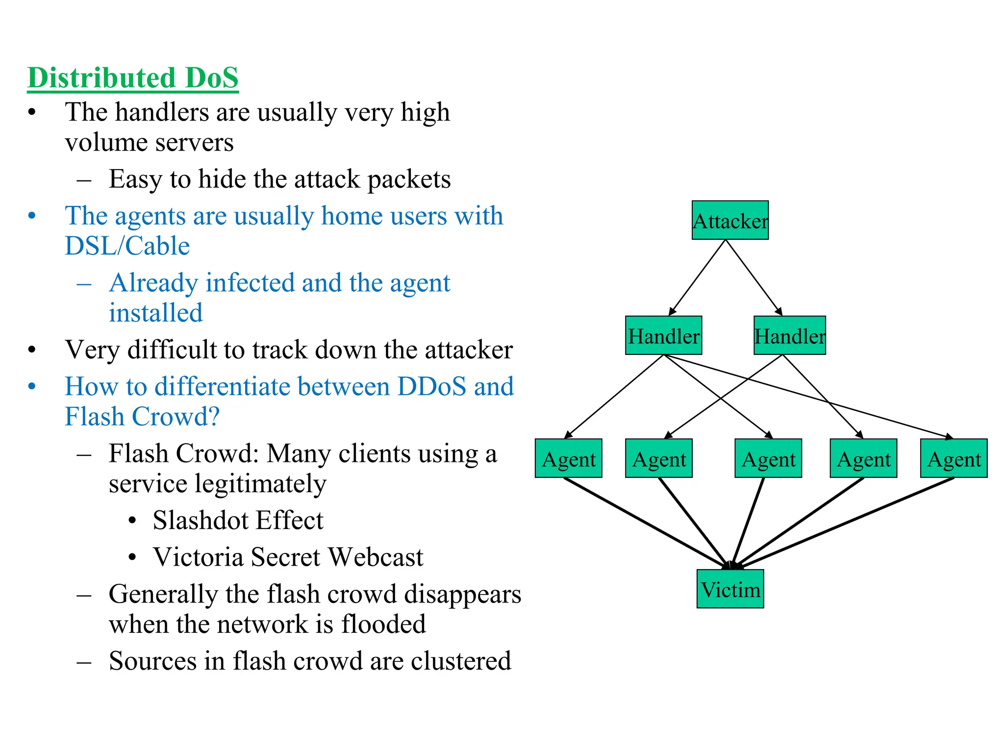Distributed DoS
• The handlers are usually very high
volume servers
– Easy to hide the attack packets
• The agents are usually home users with
DSL/Cable
– Already infected and the agent
installed
• Very difficult to track down the attacker
• How to differentiate between DDoS and
Flash Crowd?
– Flash Crowd: Many clients using a
service legitimately
• Slashdot Effect
• Victoria Secret Webcast
– Generally the flash crowd disappears
when the network is flooded
– Sources in flash crowd are clustered
Attacker
Handler Handler
Agent Agent Agent Agent Agent
Victim
 